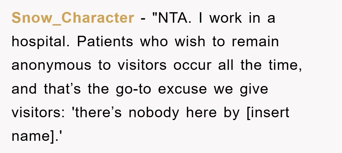 Snow_Character - "NTA. I work in a hospital. Patients who wish to remain anonymous to visitors occur all the time, and that’s the go-to excuse we give visitors: 'there’s nobody...