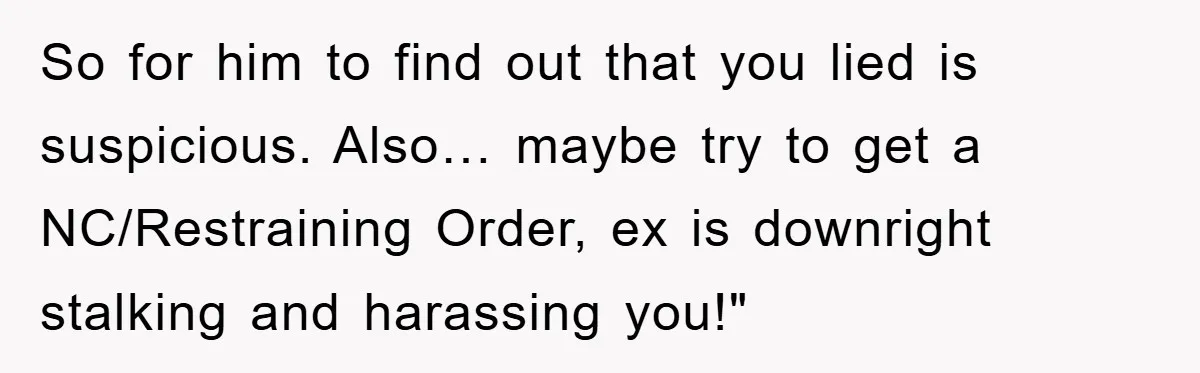 So for him to find out that you lied is suspicious. Also… maybe try to get a NC/Restraining Order, ex is downright stalking and harassing you!"