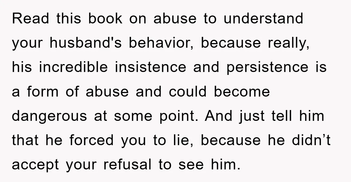 Read this book on abuse to understand your husband's behavior, because really, his incredible insistence and persistence is a form of abuse and could become dangerous at some point. And...