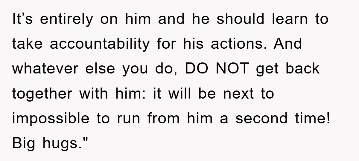 It’s entirely on him and he should learn to take accountability for his actions. And whatever else you do, DO NOT get back together with him: it will be next...