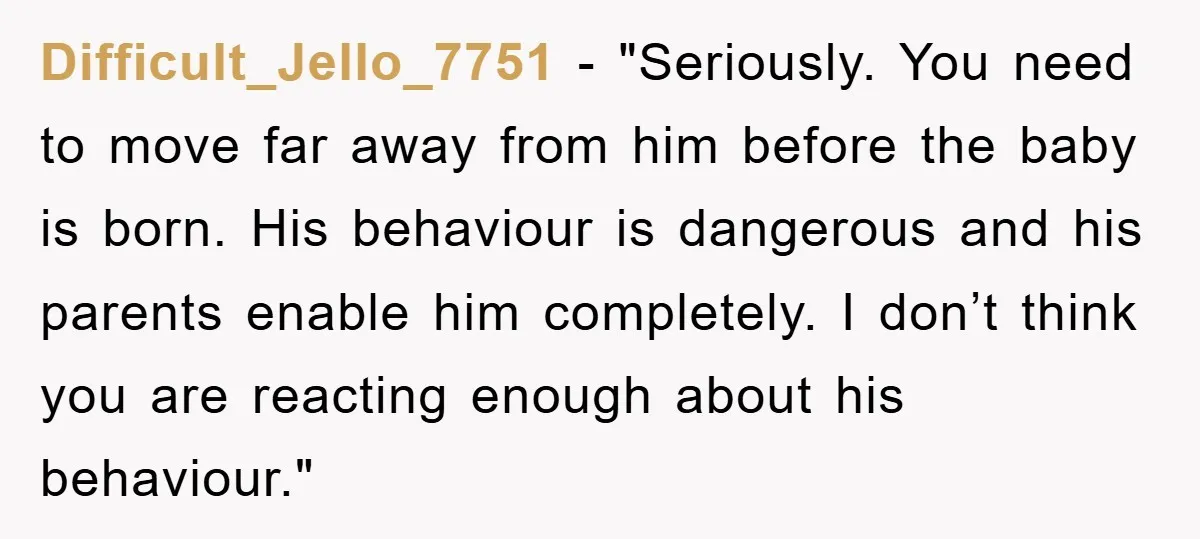 Difficult_Jello_7751 - "Seriously. You need to move far away from him before the baby is born. His behaviour is dangerous and his parents enable him completely. I don’t think you...