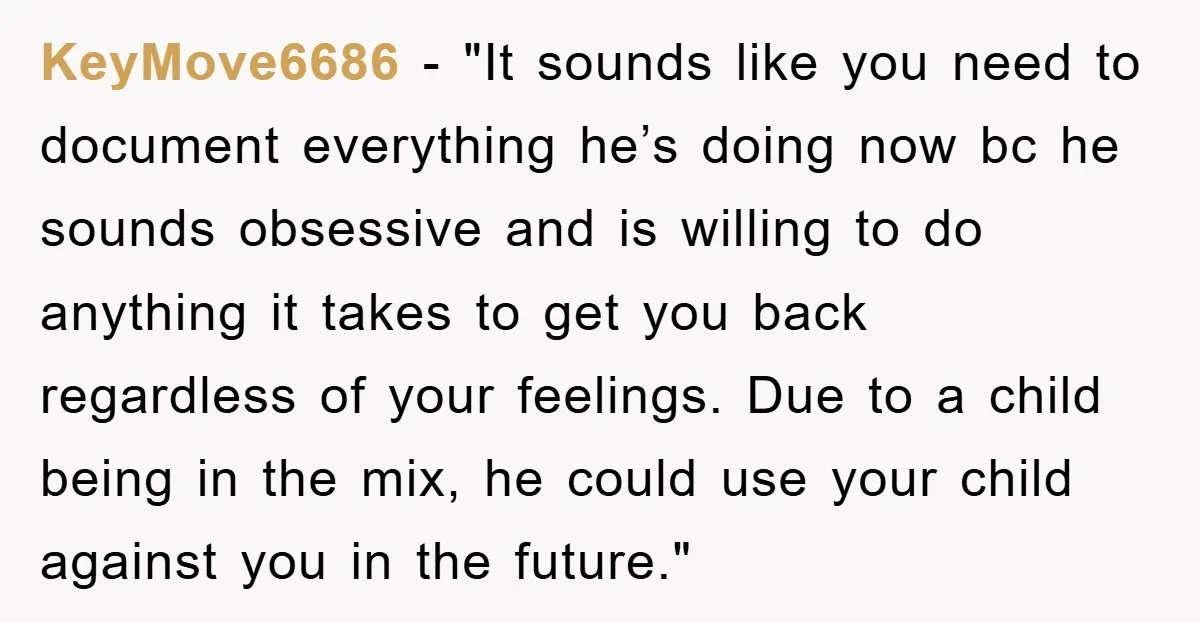 KeyMove6686 - "It sounds like you need to document everything he’s doing now bc he sounds obsessive and is willing to do anything it takes to get you back regardless...