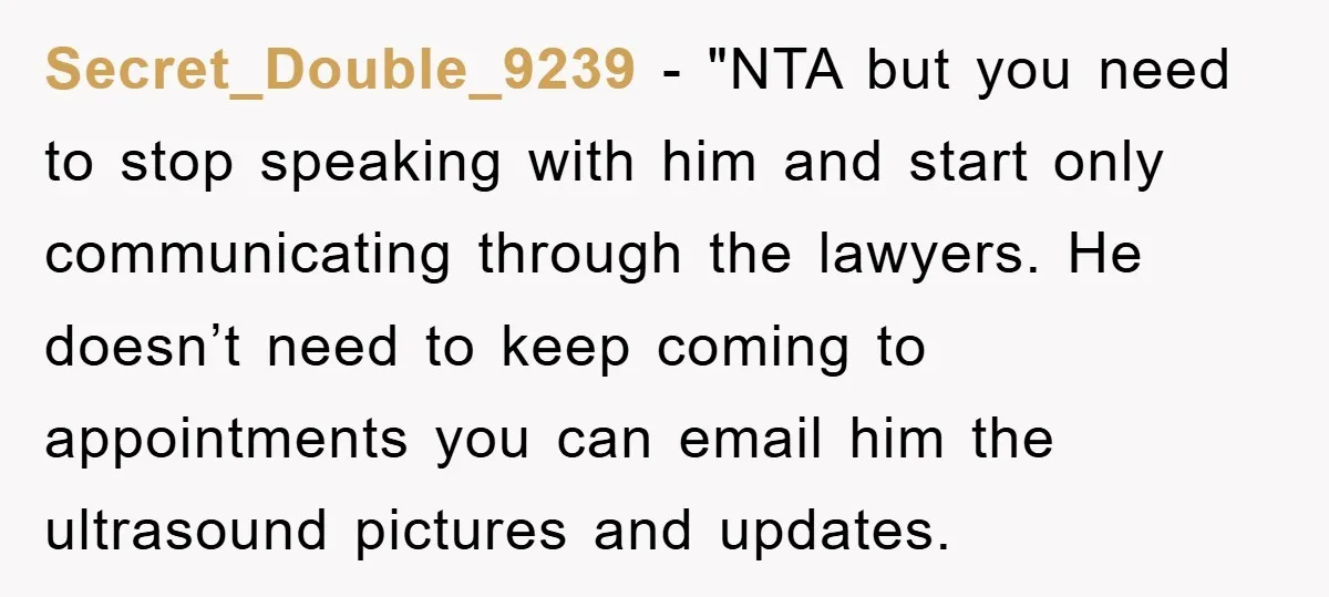 Secret_Double_9239 - "NTA but you need to stop speaking with him and start only communicating through the lawyers. He doesn’t need to keep coming to appointments you can email him...