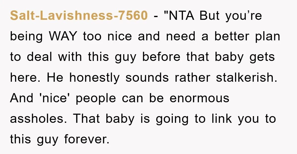 Salt-Lavishness-7560 - "NTA But you’re being WAY too nice and need a better plan to deal with this guy before that baby gets here. He honestly sounds rather stalkerish. And...