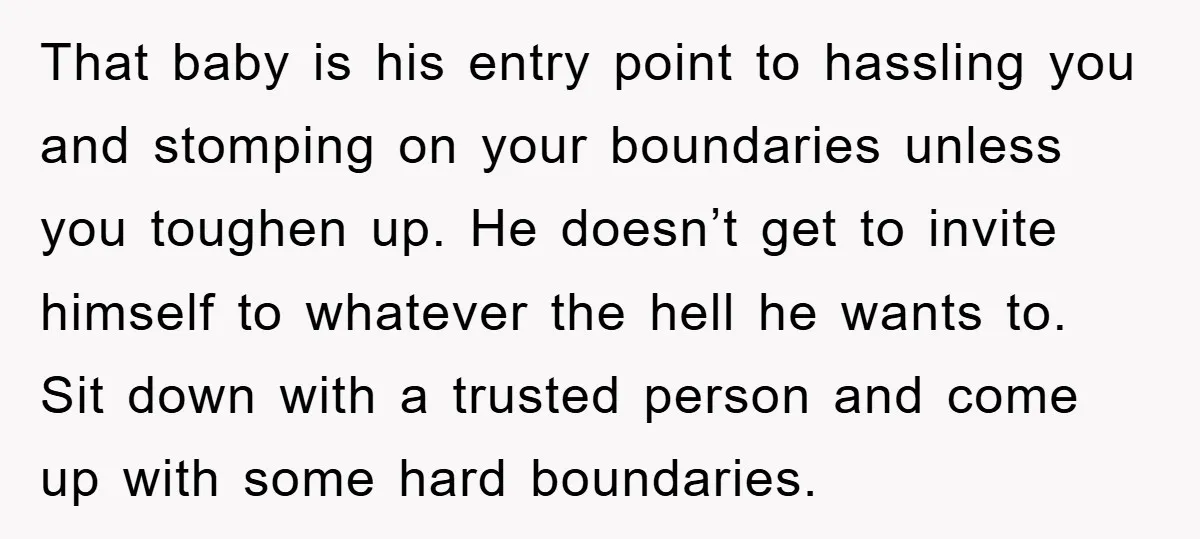 That baby is his entry point to hassling you and stomping on your boundaries unless you toughen up. He doesn’t get to invite himself to whatever the hell he wants...