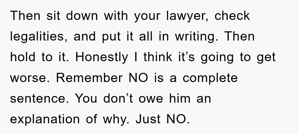 Then sit down with your lawyer, check legalities, and put it all in writing. Then hold to it. Honestly I think it’s going to get worse. Remember NO is a...