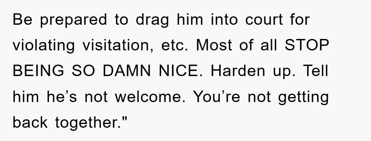 Be prepared to drag him into court for violating visitation, etc. Most of all STOP BEING SO DAMN NICE. Harden up. Tell him he’s not welcome. You’re not getting back...