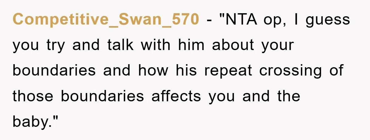 Competitive_Swan_570 - "NTA op, I guess you try and talk with him about your boundaries and how his repeat crossing of those boundaries affects you and the baby."