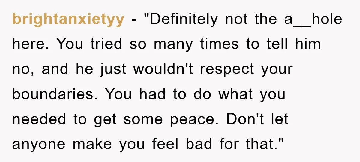 brightanxietyy - "Definitely not the a__hole here. You tried so many times to tell him no, and he just wouldn't respect your boundaries. You had to do what you needed...