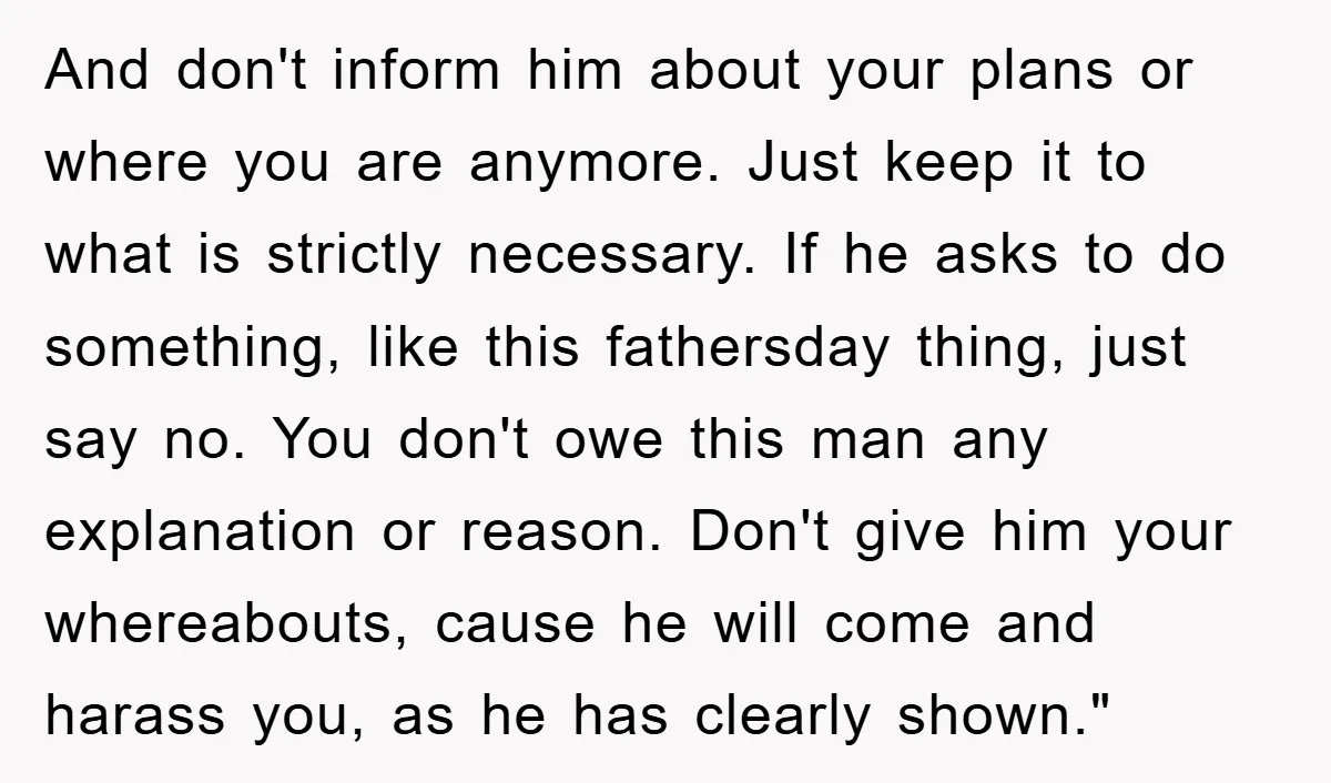 And don't inform him about your plans or where you are anymore. Just keep it to what is strictly necessary. If he asks to do something, like this fathersday thing,...