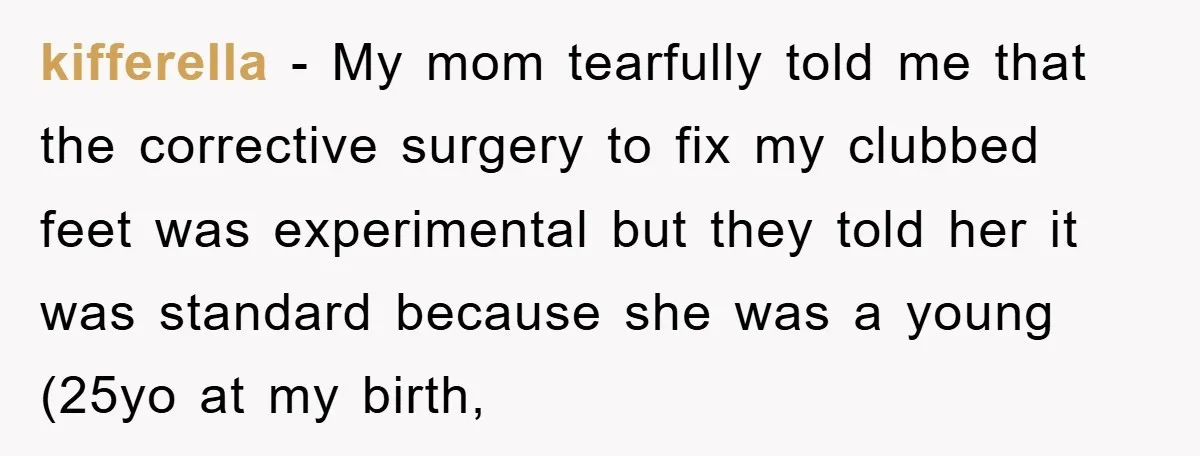 kifferella − My mom tearfully told me that the corrective surgery to fix my clubbed feet was experimental but they told her it was standard because she was a young...