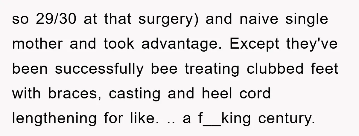 so 29/30 at that surgery) and naive single mother and took advantage. Except they've been successfully bee treating clubbed feet with braces, casting and heel cord lengthening for like. .....