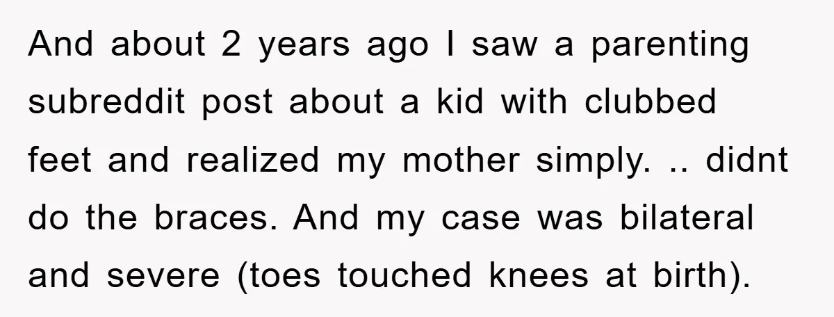 And about 2 years ago I saw a parenting subreddit post about a kid with clubbed feet and realized my mother simply. .. didnt do the braces. And my case...