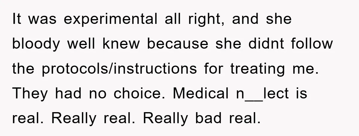 It was experimental all right, and she bloody well knew because she didnt follow the protocols/instructions for treating me. They had no choice. Medical n__lect is real. Really real. Really...