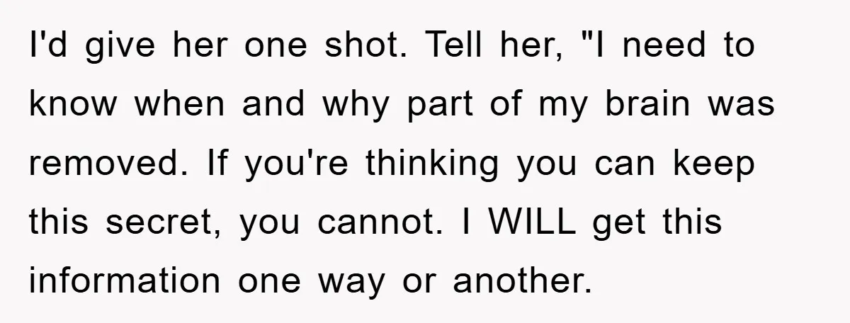 I'd give her one shot. Tell her, "I need to know when and why part of my brain was removed. If you're thinking you can keep this secret, you cannot....
