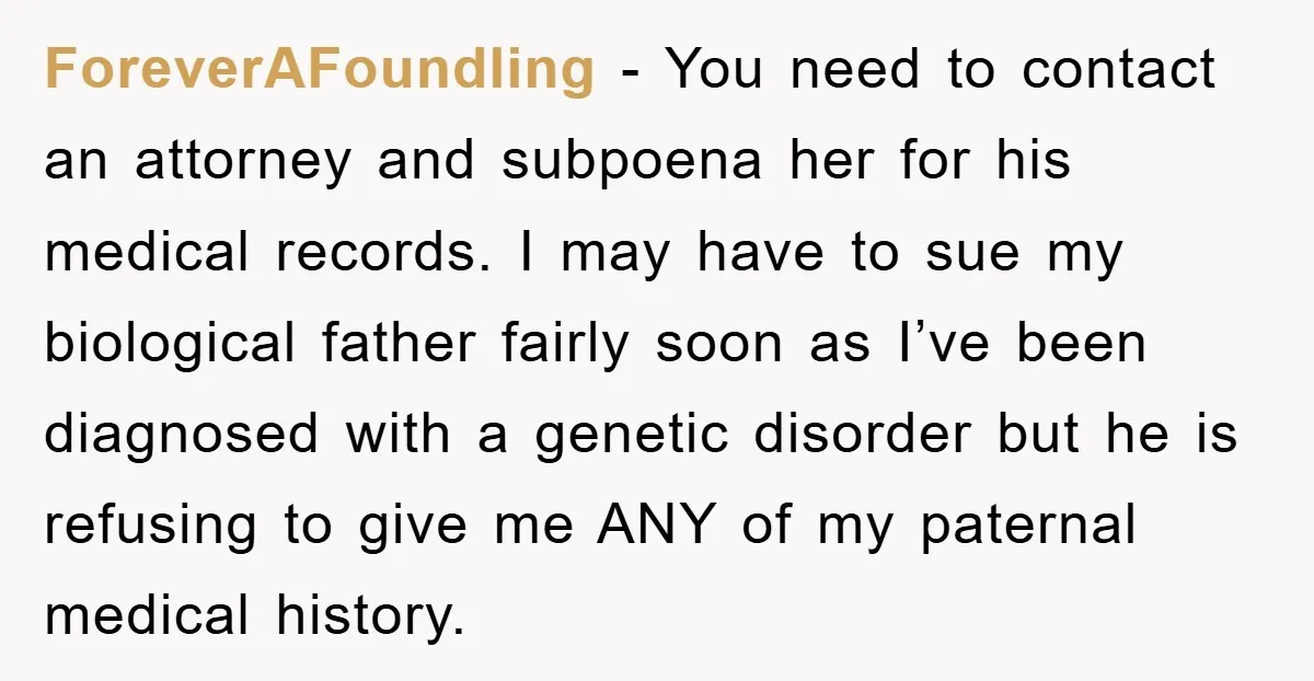 ForeverAFoundling − You need to contact an attorney and subpoena her for his medical records. I may have to sue my biological father fairly soon as I’ve been diagnosed with...