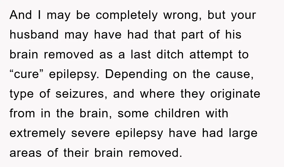 And I may be completely wrong, but your husband may have had that part of his brain removed as a last ditch attempt to “cure” epilepsy. Depending on the cause,...