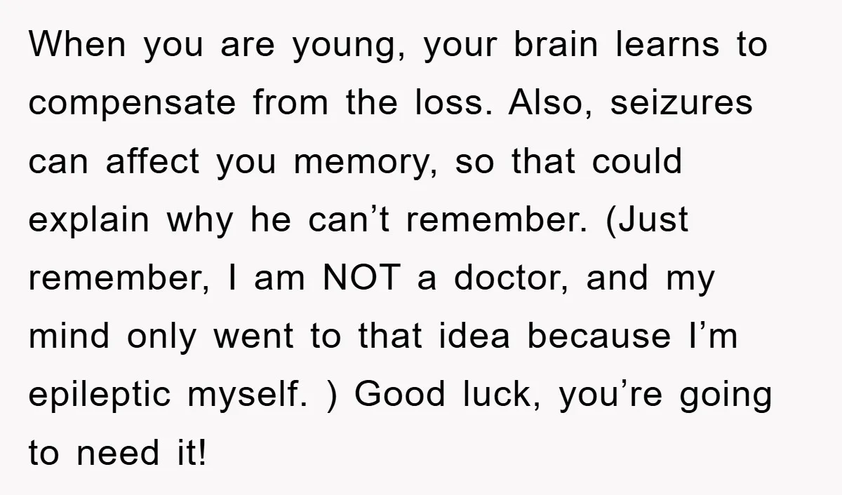 When you are young, your brain learns to compensate from the loss. Also, seizures can affect you memory, so that could explain why he can’t remember. (Just remember, I am...