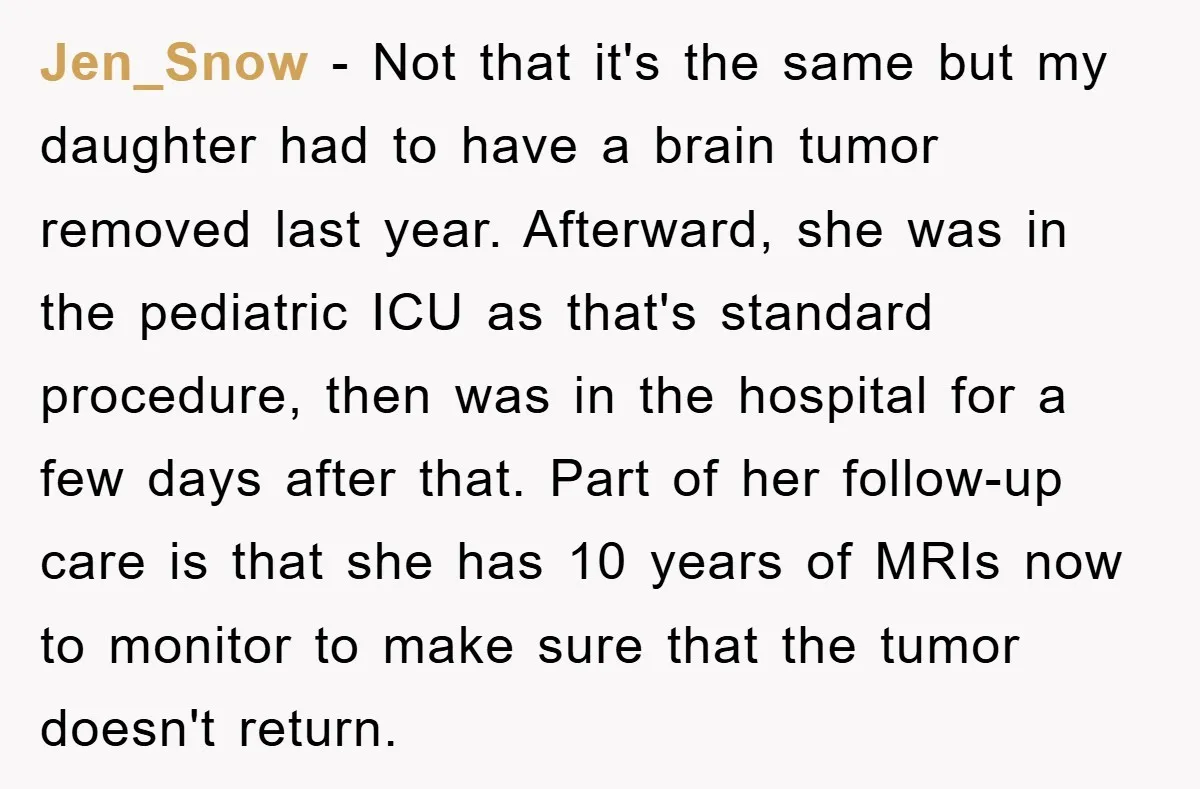 Jen_Snow − Not that it's the same but my daughter had to have a brain tumor removed last year. Afterward, she was in the pediatric ICU as that's standard procedure,...
