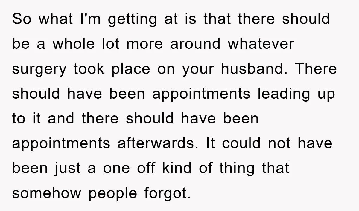 So what I'm getting at is that there should be a whole lot more around whatever surgery took place on your husband. There should have been appointments leading up to...