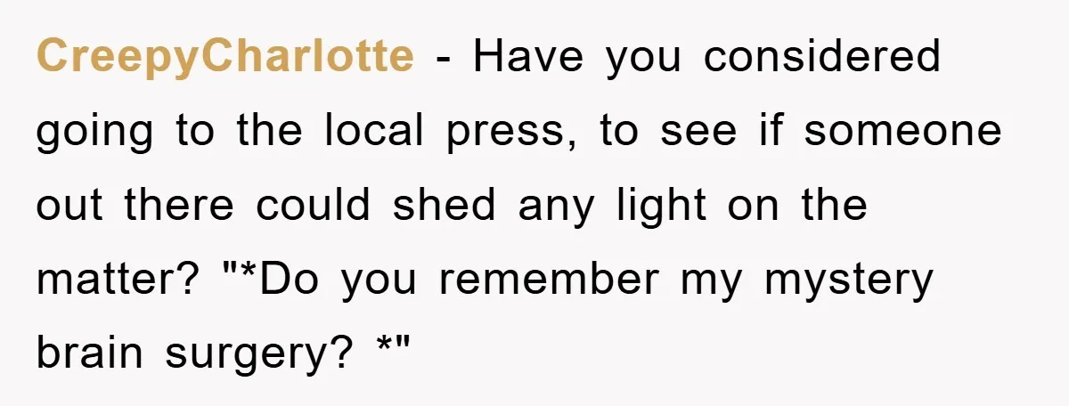 CreepyCharlotte − Have you considered going to the local press, to see if someone out there could shed any light on the matter? "*Do you remember my mystery brain surgery?...