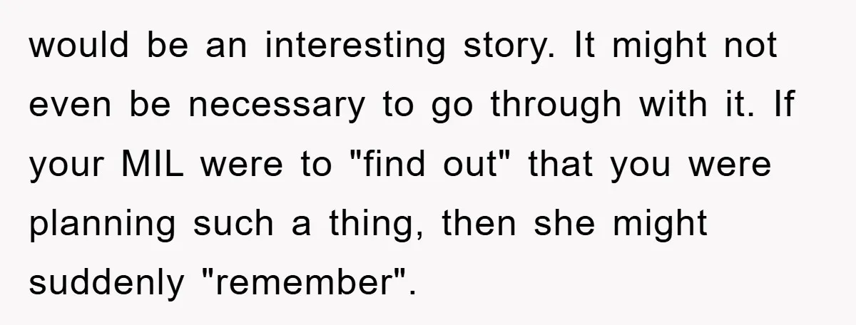 would be an interesting story. It might not even be necessary to go through with it. If your MIL were to "find out" that you were planning such a thing,...