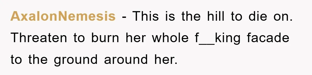 AxalonNemesis − This is the hill to die on. Threaten to burn her whole f__king facade to the ground around her.