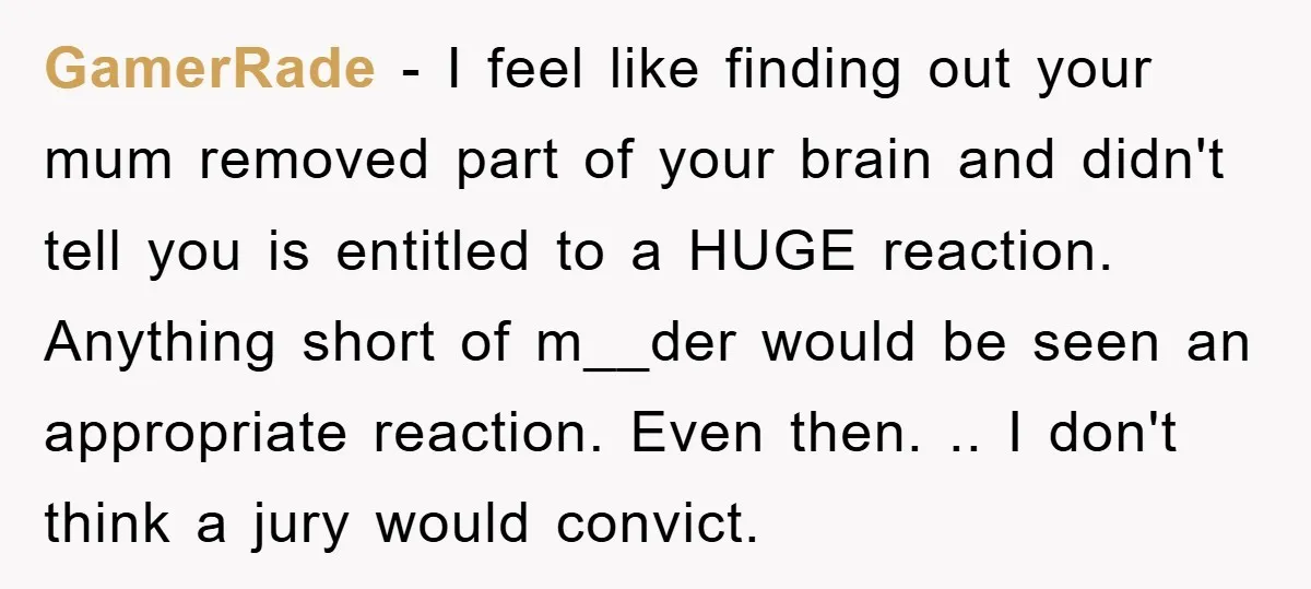 GamerRade − I feel like finding out your mum removed part of your brain and didn't tell you is entitled to a HUGE reaction. Anything short of m__der would be...