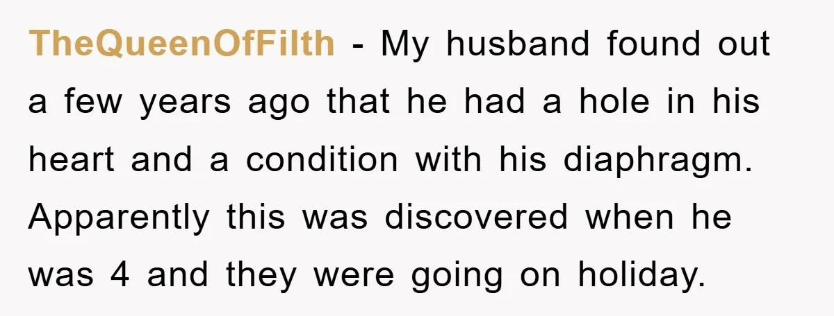 TheQueenOfFilth − My husband found out a few years ago that he had a hole in his heart and a condition with his diaphragm. Apparently this was discovered when he...