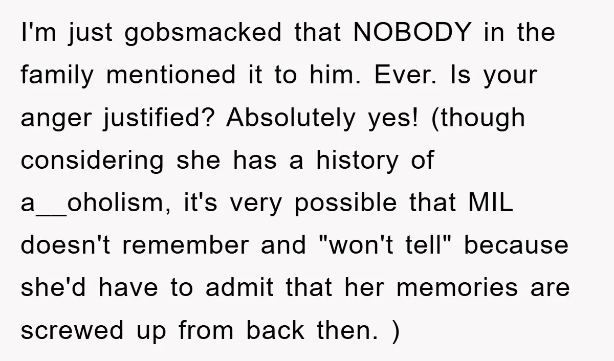 I'm just gobsmacked that NOBODY in the family mentioned it to him. Ever. Is your anger justified? Absolutely yes! (though considering she has a history of a__oholism, it's very possible...