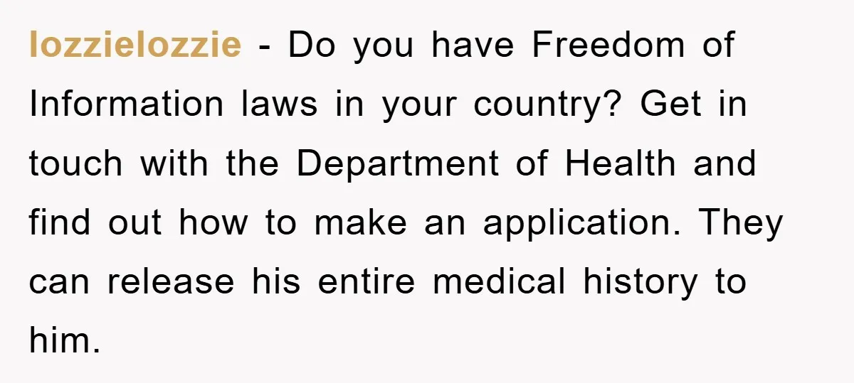 lozzielozzie − Do you have Freedom of Information laws in your country? Get in touch with the Department of Health and find out how to make an application. They can...