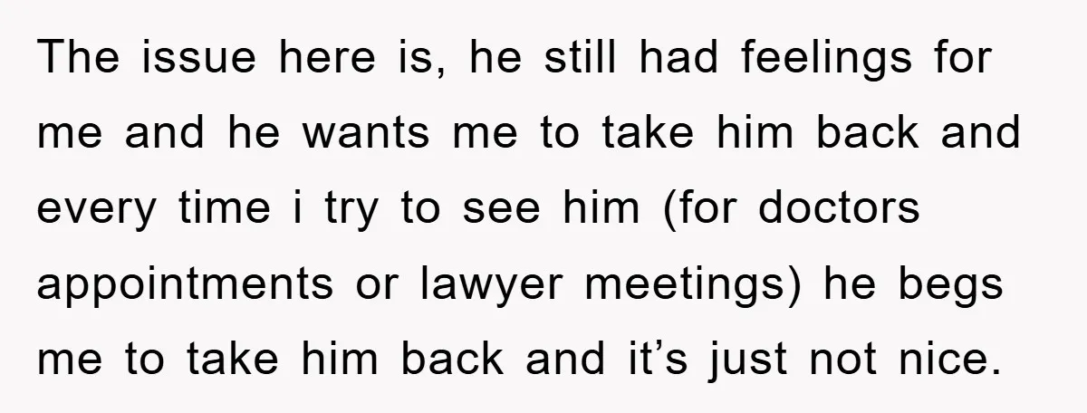 The issue here is, he still had feelings for me and he wants me to take him back and every time i try to see him (for doctors appointments or...