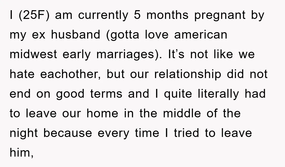 I (25F) am currently 5 months pregnant by my ex husband (gotta love american midwest early marriages). It’s not like we hate eachother, but our relationship did not end on...