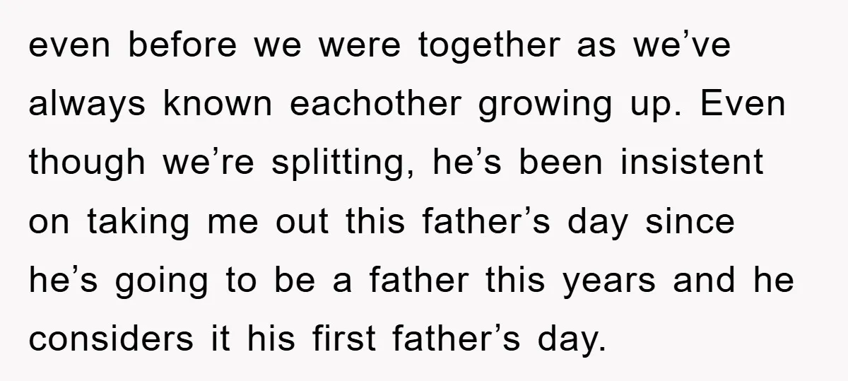 even before we were together as we’ve always known eachother growing up. Even though we’re splitting, he’s been insistent on taking me out this father’s day since he’s going to...