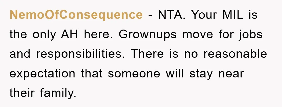 NemoOfConsequence − NTA. Your MIL is the only AH here. Grownups move for jobs and responsibilities. There is no reasonable expectation that someone will stay near their family.
