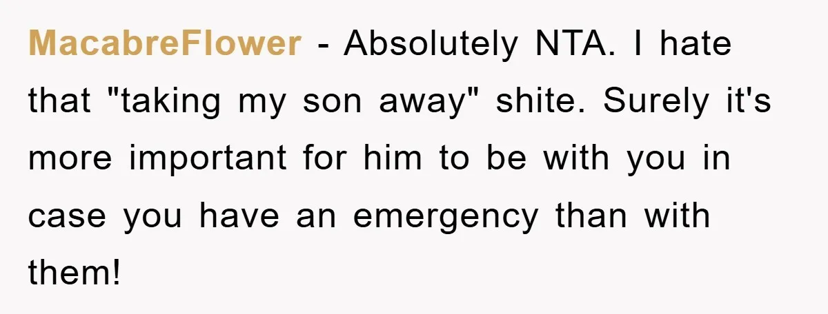 MacabreFlower − Absolutely NTA. I hate that "taking my son away" shite. Surely it's more important for him to be with you in case you have an emergency than with...