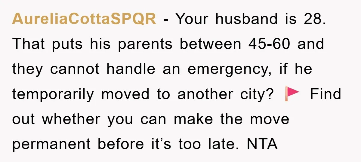 AureliaCottaSPQR − Your husband is 28. That puts his parents between 45-60 and they cannot handle an emergency, if he temporarily moved to another city? 🚩 Find out whether you...