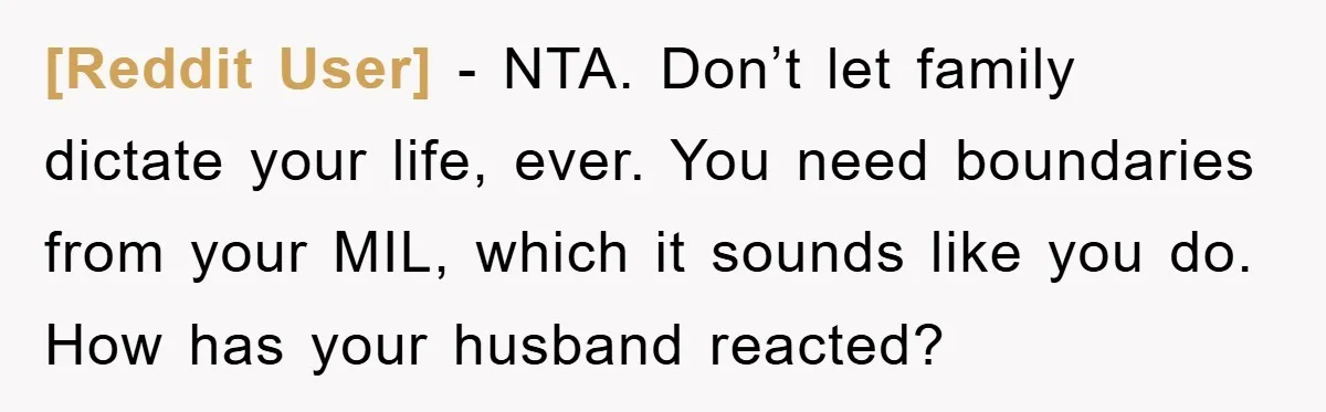 [Reddit User] − NTA. Don’t let family dictate your life, ever. You need boundaries from your MIL, which it sounds like you do. How has your husband reacted?