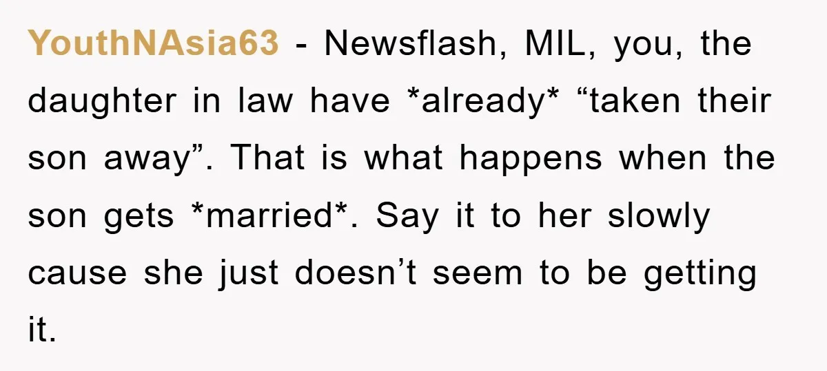 YouthNAsia63 − Newsflash, MIL, you, the daughter in law have *already* “taken their son away”. That is what happens when the son gets *married*. Say it to her slowly cause...