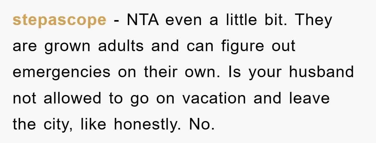 stepascope − NTA even a little bit. They are grown adults and can figure out emergencies on their own. Is your husband not allowed to go on vacation and leave...