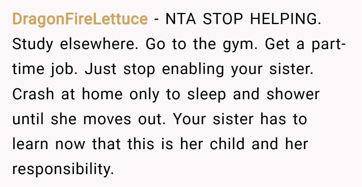 DragonFireLettuce − NTA STOP HELPING. Study elsewhere. Go to the gym. Get a part-time job. Just stop enabling your sister. Crash at home only to sleep and shower until she...