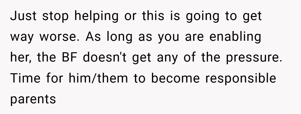 Just stop helping or this is going to get way worse. As long as you are enabling her, the BF doesn't get any of the pressure. Time for him/them to...