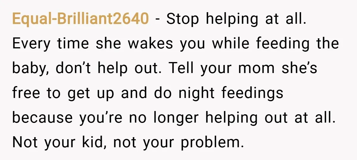Equal-Brilliant2640 − Stop helping at all. Every time she wakes you while feeding the baby, don’t help out. Tell your mom she’s free to get up and do night feedings...