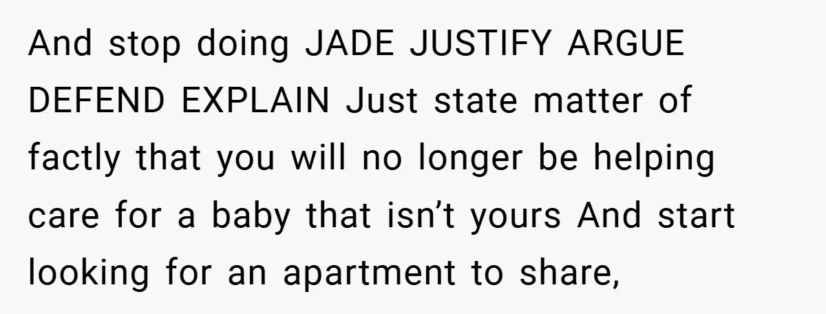 And stop doing JADE JUSTIFY ARGUE DEFEND EXPLAIN Just state matter of factly that you will no longer be helping care for a baby that isn’t yours And start looking...