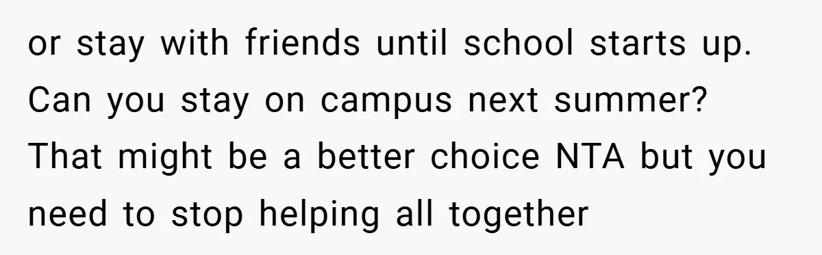 or stay with friends until school starts up. Can you stay on campus next summer? That might be a better choice NTA but you need to stop helping all together