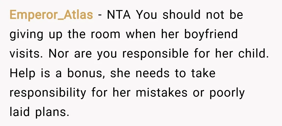 Emperor_Atlas − NTA You should not be giving up the room when her boyfriend visits. Nor are you responsible for her child. Help is a bonus, she needs to take...