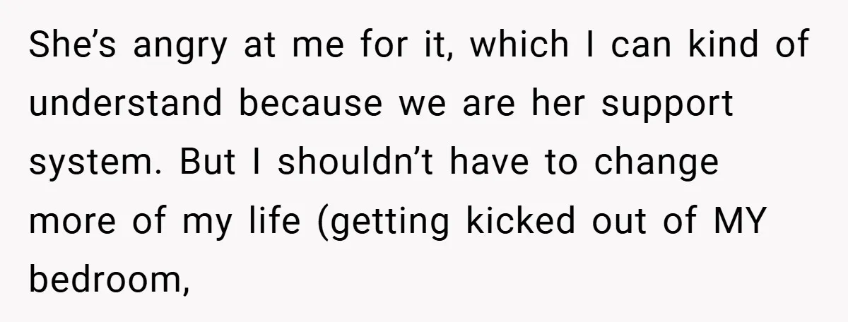 She’s angry at me for it, which I can kind of understand because we are her support system. But I shouldn’t have to change more of my life (getting kicked...