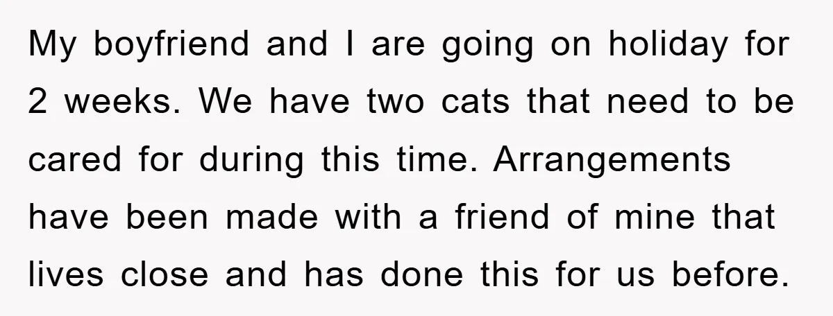 My boyfriend and I are going on holiday for 2 weeks. We have two cats that need to be cared for during this time. Arrangements have been made with a...