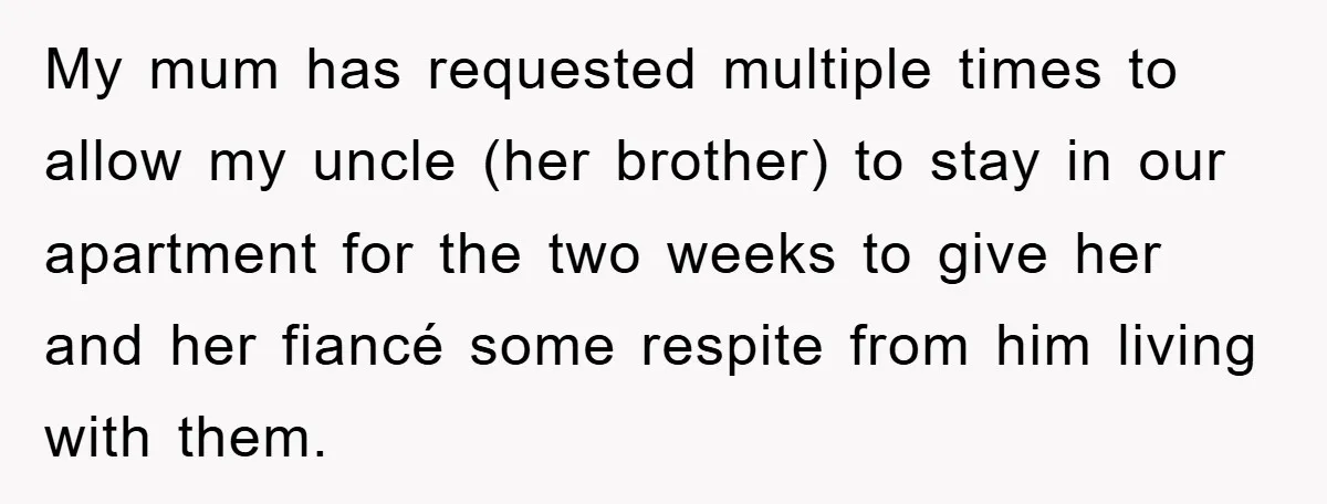 My mum has requested multiple times to allow my uncle (her brother) to stay in our apartment for the two weeks to give her and her fiancé some respite from...