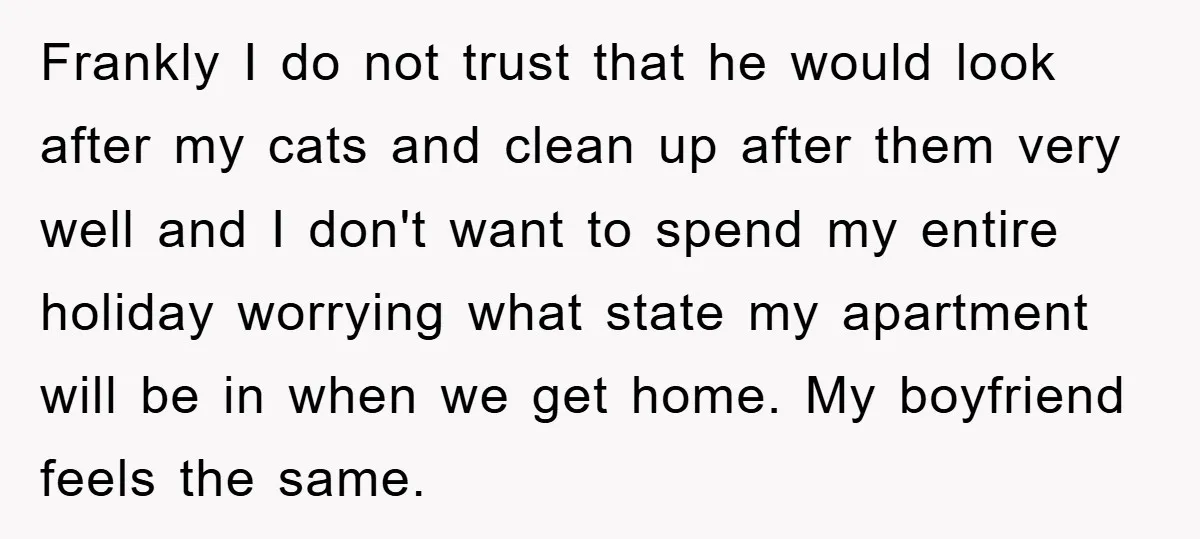 Frankly I do not trust that he would look after my cats and clean up after them very well and I don't want to spend my entire holiday worrying what...